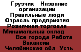 Грузчик › Название организации ­ Правильные люди › Отрасль предприятия ­ Розничная торговля › Минимальный оклад ­ 30 000 - Все города Работа » Вакансии   . Челябинская обл.,Усть-Катав г.